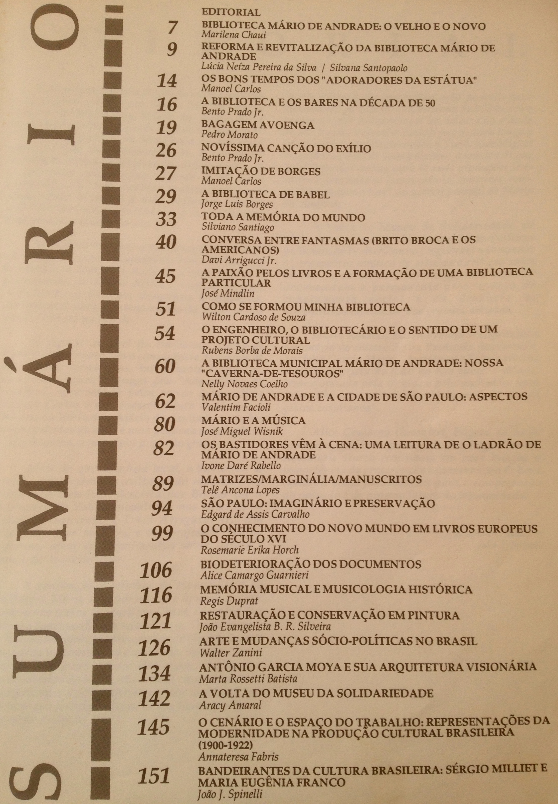  Revista da biblioteca Mário de Andrade - Edição Comemorativa 50 anos construção do prédio (1992)  Biblioteca Mário de Andrade: o Velho e o Novo - Marilena Chauí Reforma e Revitalização da Biblioteca Mário de Andrade - Lúcia Neíza Pereira da Silva Os Bons Tempos dos “Adoradores da Estátua” - Manoel Carlos A Biblioteca e os Bares na Década de 50 - Bento Prado Jr. Imitação de Borges - Manoel Carlos A Biblioteca de Babel - Jorge Luis Borges Toda a Memória do Mundo - Silviano Santiago Conversa Entre Fantasmas (Brito Broca e os Americanos) - Davi Arrigucci Jr. A Paixão Pelos Livros e a Formação de Uma Biblioteca Particular - José Mindlin Como se Formou Minha Biblioteca - Wilton Cardoso de Souza O Engenheiro, o Bibliotecário e o Sentido de um Projeto Cultural - Rubens Borba de Morais A Biblioteca Mário de Andrade : Nossa “Caverna-de-tesouros” - Nelly Novaes Coelho Mário de Andrade e a Cidade de São Paulo: Aspectos - Valentim Facioli Mário e a Música - José Miguel Wisnik Os Bastidores Vêm à Cena: Uma Leitura de O Ladrão de Mário de Andrade - Ivone Daré Rabello Matrizes / marginália / manuscritos: Telê Ancona Lopes São Paulo: Imaginário e Preservação - Edgard de Assis Carvalho Conhecimento do Novo Mundo em Livros Europeus do Século XVI - Rosemeire Erika Horch Biodeterioração dos Documentos - Alice Camargo Guarnieri Memória Musical e Musicologia Histórica - Regis Duprat Restauração e Conservação em Pintura - João Evangelista B. R. Silveira Arte e Mudanças Sócio-políticas no Brasil - Walter Zanini Antonio Garcia Moya e Sua Arquitetura Visionária - Marta Rossetti Batista A Volta do Museus da Solidariedade - Aracy Amaral O Cenário e o Espaço do Trabalho: Representações da Modernidade na Produção Cultural Brasileira (1900-1922) - Annateresa Fabris Bandeirantes da Cultura Brasileira: Sérgio Milliet e Maria Eugênia Franco - João J. Spinelli